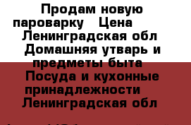 Продам новую пароварку › Цена ­ 800 - Ленинградская обл. Домашняя утварь и предметы быта » Посуда и кухонные принадлежности   . Ленинградская обл.